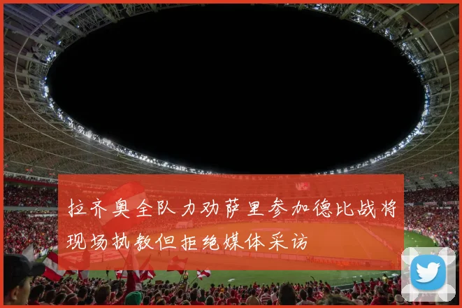 拉齐奥全队力劝萨里参加德比战将现场执教但拒绝媒体采访