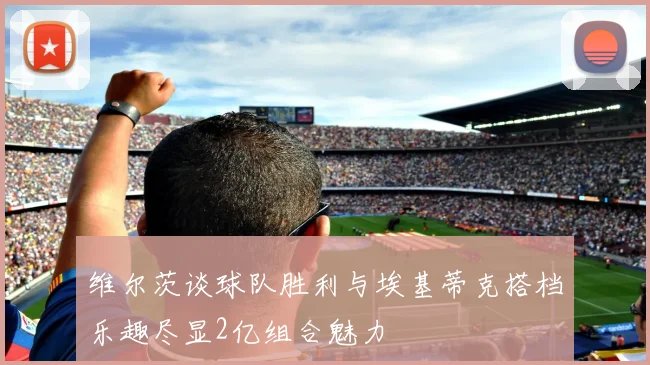 维尔茨谈球队胜利与埃基蒂克搭档乐趣尽显2亿组合魅力