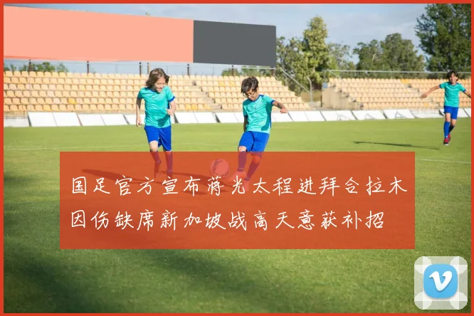 国足官方宣布蒋光太程进拜合拉木因伤缺席新加坡战高天意获补招