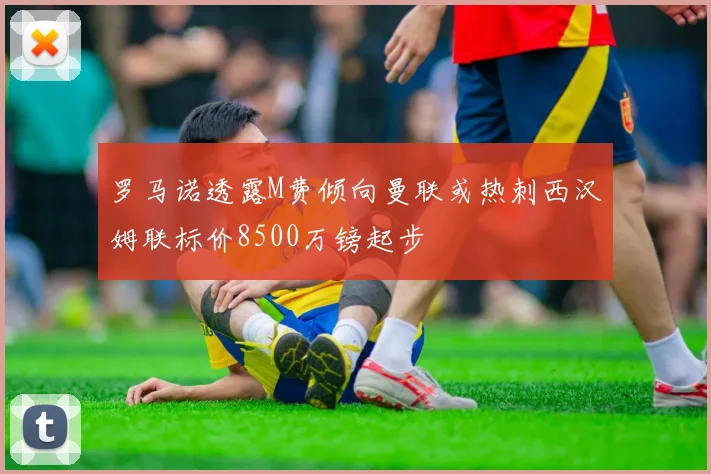 罗马诺透露M费倾向曼联或热刺西汉姆联标价8500万镑起步