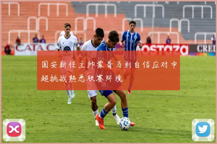 国安新任主帅蒙哥马利自信应对中超挑战熟悉联赛环境