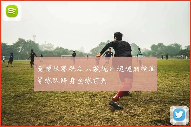 英博联赛观众人数统计超越利物浦等球队跻身全球前列