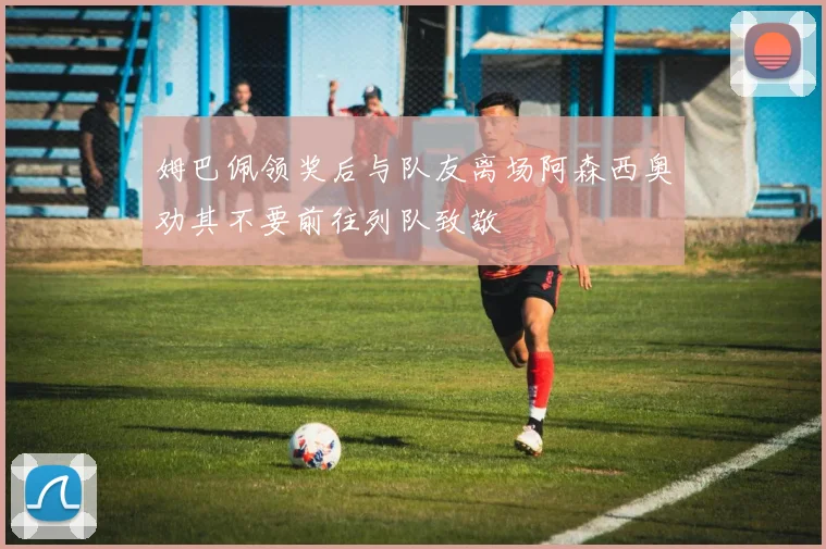 姆巴佩领奖后与队友离场阿森西奥劝其不要前往列队致敬