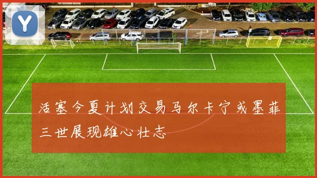 活塞今夏计划交易马尔卡宁或墨菲三世展现雄心壮志