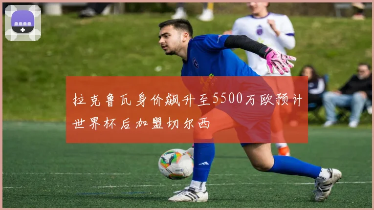 拉克鲁瓦身价飙升至5500万欧预计世界杯后加盟切尔西