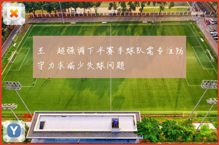 王燊超强调下半赛季球队需专注防守力求减少失球问题