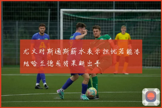 尤文对斯通斯薪水表示担忧若能冻结哈兰德或将果断出手
