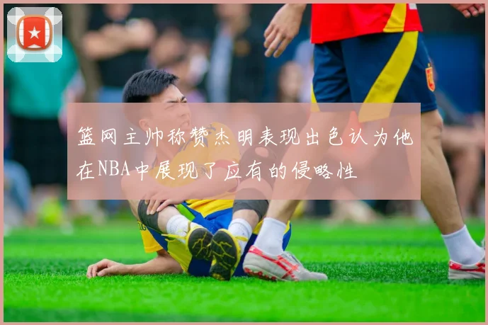 篮网主帅称赞杰明表现出色认为他在NBA中展现了应有的侵略性
