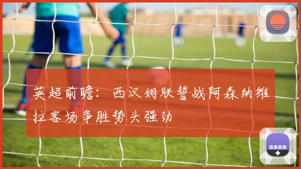 英超前瞻：西汉姆联誓战阿森纳维拉客场争胜势头强劲