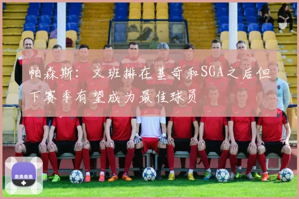 帕森斯：文班排在基奇和SGA之后但下赛季有望成为最佳球员