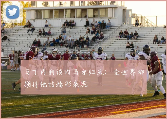 马丁内利谈内马尔归来：全世界都期待他的精彩表现