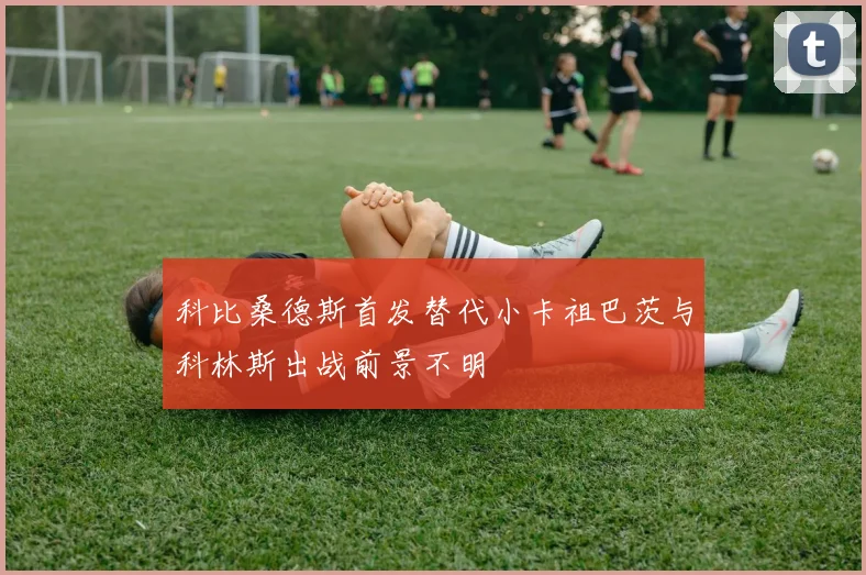 科比桑德斯首发替代小卡祖巴茨与科林斯出战前景不明