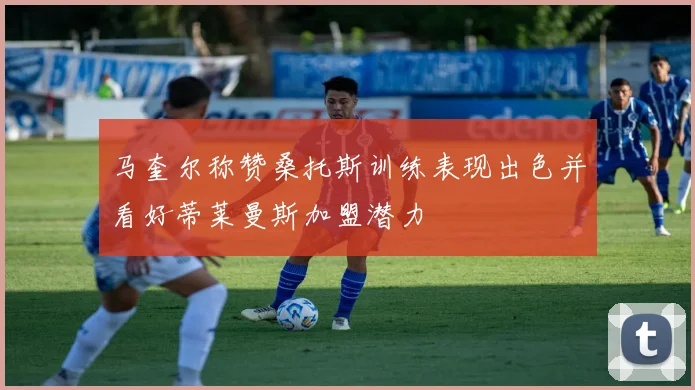 马奎尔称赞桑托斯训练表现出色并看好蒂莱曼斯加盟潜力